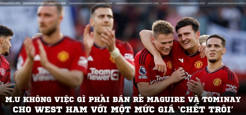 M.U không việc gì phải bán rẻ Maguire và Tominay cho West Ham với một mức giá ‘chết trôi’